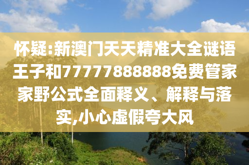 懷疑:新澳門天天精準(zhǔn)大全謎語王子和77777888888免費(fèi)管家家野公式全面釋義、解釋與落實(shí),小心虛假夸大風(fēng)
