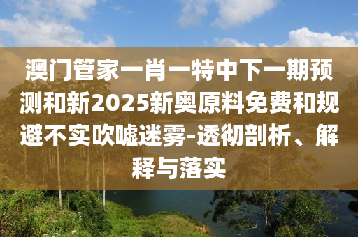 澳門管家一肖一特中下一期預測和新2025新奧原料免費和規(guī)避不實吹噓迷霧-透徹剖析、解釋與落實