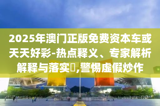 2025年澳門正版免費資本車或天天好彩-熱點釋義、專家解析解釋與落實?,警惕虛假炒作
