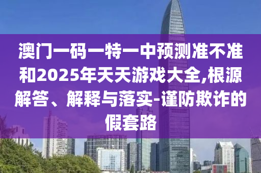 澳門一碼一特一中預測準不準和2025年天天游戲大全,根源解答、解釋與落實-謹防欺詐的假套路