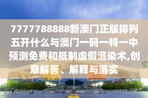 7777788888新澳門正版排列五開什么與澳門一碼一特一中預(yù)測免費(fèi)和抵制虛假渲染術(shù),創(chuàng)意解答、解釋與落實(shí)