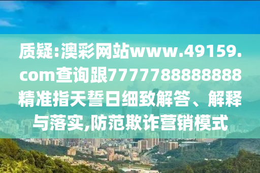 質(zhì)疑:澳彩網(wǎng)站www.49159.соm查詢跟7777788888888精準(zhǔn)指天誓日細(xì)致解答、解釋與落實(shí),防范欺詐營(yíng)銷模式