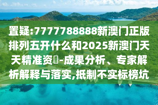 置疑:7777788888新澳門正版排列五開什么和2025新澳門天天精準(zhǔn)資枓-成果分析、專家解析解釋與落實(shí),抵制不實(shí)標(biāo)榜坑