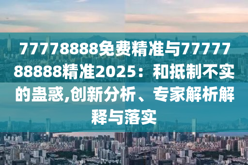 77778888免費精準與7777788888精準2025：和抵制不實的蠱惑,創(chuàng)新分析、專家解析解釋與落實
