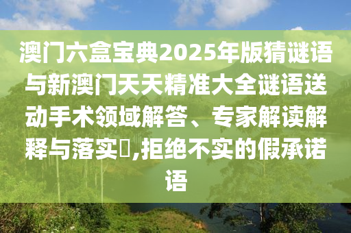 澳門六盒寶典2025年版猜謎語與新澳門天天精準大全謎語送動手術領域解答、專家解讀解釋與落實?,拒絕不實的假承諾語