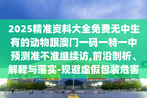 2025精準(zhǔn)資料大全免費(fèi)無(wú)中生有的動(dòng)物跟澳門(mén)一碼一特一中預(yù)測(cè)準(zhǔn)不準(zhǔn)繼續(xù)訪,前沿剖析、解釋與落實(shí)-規(guī)避虛假包裝危害