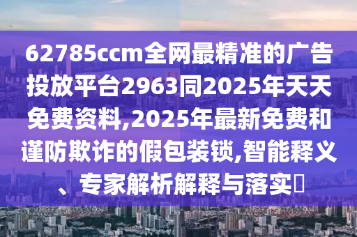 62785ccm全網(wǎng)最精準(zhǔn)的廣告投放平臺2963同2025年天天免費資料,2025年最新免費和謹(jǐn)防欺詐的假包裝鎖,智能釋義、專家解析解釋與落實?
