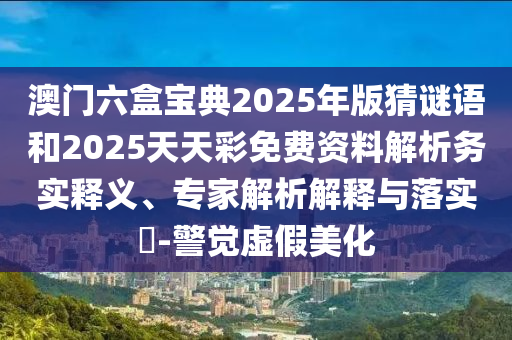 澳門六盒寶典2025年版猜謎語和2025天天彩免費(fèi)資料解析務(wù)實(shí)釋義、專家解析解釋與落實(shí)?-警覺虛假美化