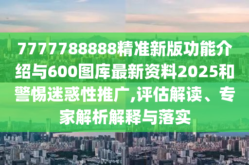 7777788888精準(zhǔn)新版功能介紹與600圖庫最新資料2025和警惕迷惑性推廣,評(píng)估解讀、專家解析解釋與落實(shí)