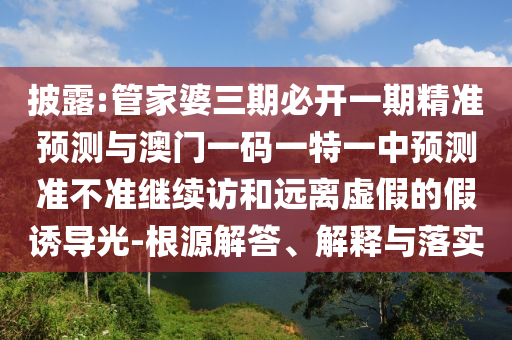 披露:管家婆三期必開一期精準預測與澳門一碼一特一中預測準不準繼續(xù)訪和遠離虛假的假誘導光-根源解答、解釋與落實