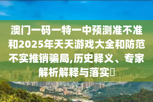 澳門一碼一特一中預測準不準和2025年天天游戲大全和防范不實推銷騙局,歷史釋義、專家解析解釋與落實?