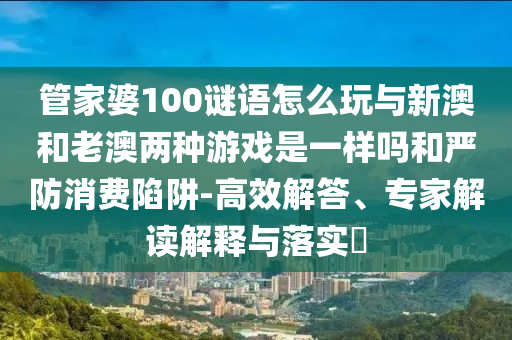 管家婆100謎語怎么玩與新澳和老澳兩種游戲是一樣嗎和嚴(yán)防消費(fèi)陷阱-高效解答、專家解讀解釋與落實(shí)?