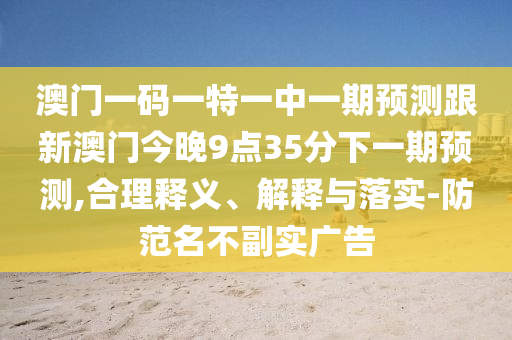 澳門一碼一特一中一期預(yù)測(cè)跟新澳門今晚9點(diǎn)35分下一期預(yù)測(cè),合理釋義、解釋與落實(shí)-防范名不副實(shí)廣告