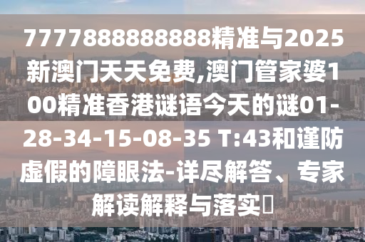 7777888888888精準與2025新澳門天天免費,澳門管家婆100精準香港謎語今天的謎01-28-34-15-08-35 T:43和謹防虛假的障眼法-詳盡解答、專家解讀解釋與落實?