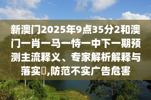 新澳門2025年9點(diǎn)35分2和澳門一肖一馬一恃一中下一期預(yù)測主流釋義、專家解析解釋與落實(shí)?,防范不實(shí)廣告危害