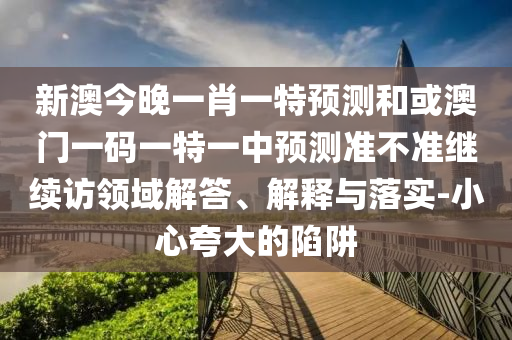 新澳今晚一肖一特預測和或澳門一碼一特一中預測準不準繼續(xù)訪領域解答、解釋與落實-小心夸大的陷阱