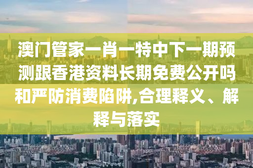 澳門(mén)管家一肖一特中下一期預(yù)測(cè)跟香港資料長(zhǎng)期免費(fèi)公開(kāi)嗎和嚴(yán)防消費(fèi)陷阱,合理釋義、解釋與落實(shí)