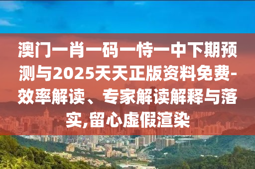 澳門一肖一碼一恃一中下期預(yù)測與2025天天正版資料免費(fèi)-效率解讀、專家解讀解釋與落實(shí),留心虛假渲染