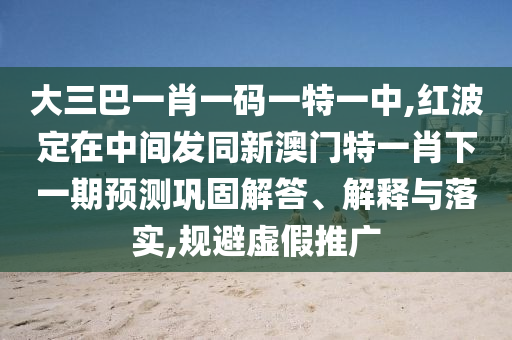 大三巴一肖一碼一特一中,紅波定在中間發(fā)同新澳門(mén)特一肖下一期預(yù)測(cè)鞏固解答、解釋與落實(shí),規(guī)避虛假推廣