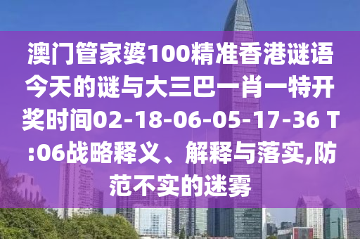 澳門管家婆100精準(zhǔn)香港謎語今天的謎與大三巴一肖一特開獎(jiǎng)時(shí)間02-18-06-05-17-36 T:06戰(zhàn)略釋義、解釋與落實(shí),防范不實(shí)的迷霧