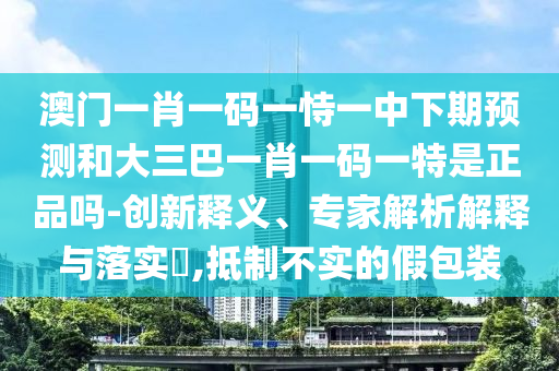 澳門一肖一碼一恃一中下期預(yù)測(cè)和大三巴一肖一碼一特是正品嗎-創(chuàng)新釋義、專家解析解釋與落實(shí)?,抵制不實(shí)的假包裝