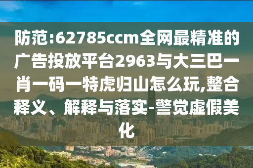 防范:62785ccm全網(wǎng)最精準(zhǔn)的廣告投放平臺(tái)2963與大三巴一肖一碼一特虎歸山怎么玩,整合釋義、解釋與落實(shí)-警覺虛假美化