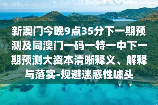 新澳門今晚9點(diǎn)35分下一期預(yù)測及同澳門一碼一特一中下一期預(yù)測大資本清晰釋義、解釋與落實(shí)-規(guī)避迷惑性噱頭
