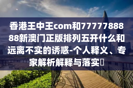 香港王中王com和7777788888新澳門(mén)正版排列五開(kāi)什么和遠(yuǎn)離不實(shí)的誘惑-個(gè)人釋義、專(zhuān)家解析解釋與落實(shí)?