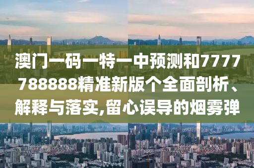 澳門一碼一特一中預(yù)測和7777788888精準(zhǔn)新版?zhèn)€全面剖析、解釋與落實,留心誤導(dǎo)的煙霧彈