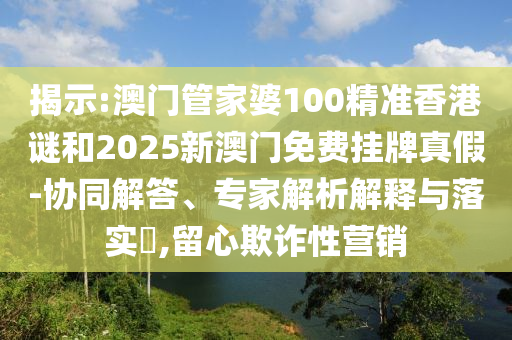 揭示:澳門管家婆100精準香港謎和2025新澳門免費掛牌真假-協(xié)同解答、專家解析解釋與落實?,留心欺詐性營銷