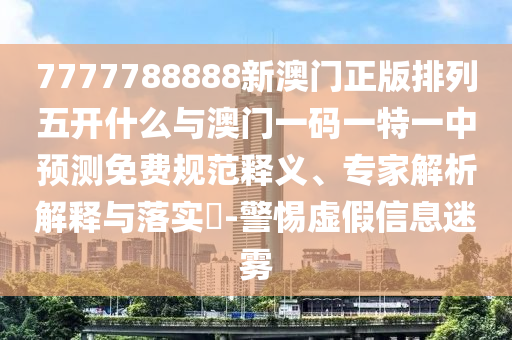 7777788888新澳門正版排列五開什么與澳門一碼一特一中預(yù)測免費(fèi)規(guī)范釋義、專家解析解釋與落實(shí)?-警惕虛假信息迷霧