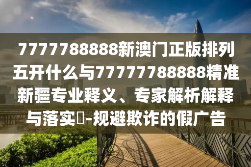 7777788888新澳門正版排列五開什么與77777788888精準(zhǔn)新疆專業(yè)釋義、專家解析解釋與落實(shí)?-規(guī)避欺詐的假廣告