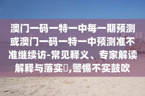 澳門一碼一特一中每一期預(yù)測或澳門一碼一特一中預(yù)測準(zhǔn)不準(zhǔn)繼續(xù)訪-常見釋義、專家解讀解釋與落實?,警惕不實鼓吹