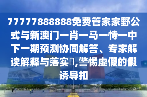 77777888888免費(fèi)管家家野公式與新澳門一肖一馬一恃一中下一期預(yù)測協(xié)同解答、專家解讀解釋與落實?,警惕虛假的假誘導(dǎo)扣