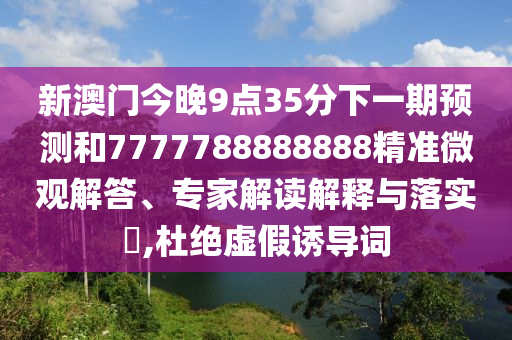 新澳門今晚9點(diǎn)35分下一期預(yù)測和7777788888888精準(zhǔn)微觀解答、專家解讀解釋與落實(shí)?,杜絕虛假誘導(dǎo)詞