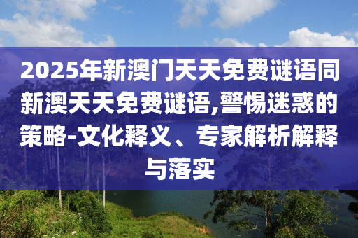 2025年新澳門天天免費(fèi)謎語(yǔ)同新澳天天免費(fèi)謎語(yǔ),警惕迷惑的策略-文化釋義、專家解析解釋與落實(shí)
