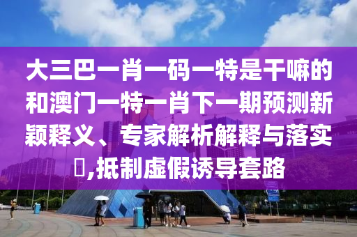大三巴一肖一碼一特是干嘛的和澳門一特一肖下一期預(yù)測(cè)新穎釋義、專家解析解釋與落實(shí)?,抵制虛假誘導(dǎo)套路