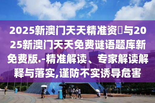 2025新澳門天天精準(zhǔn)資枓與2025新澳門天天免費(fèi)謎語題庫新免費(fèi)版.-精準(zhǔn)解讀、專家解讀解釋與落實,謹(jǐn)防不實誘導(dǎo)危害