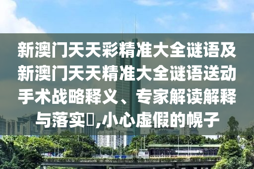 新澳門天天彩精準(zhǔn)大全謎語及新澳門天天精準(zhǔn)大全謎語送動手術(shù)戰(zhàn)略釋義、專家解讀解釋與落實?,小心虛假的幌子