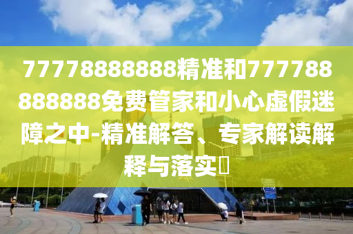 77778888888精準和777788888888免費管家和小心虛假迷障之中-精準解答、專家解讀解釋與落實?