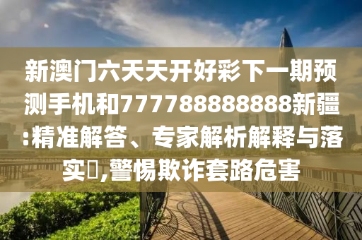 新澳門(mén)六天天開(kāi)好彩下一期預(yù)測(cè)手機(jī)和777788888888新疆:精準(zhǔn)解答、專(zhuān)家解析解釋與落實(shí)?,警惕欺詐套路危害
