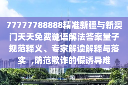 77777788888精準(zhǔn)新疆與新澳門天天免費(fèi)謎語解法答案量子規(guī)范釋義、專家解讀解釋與落實(shí)?,防范欺詐的假誘導(dǎo)難