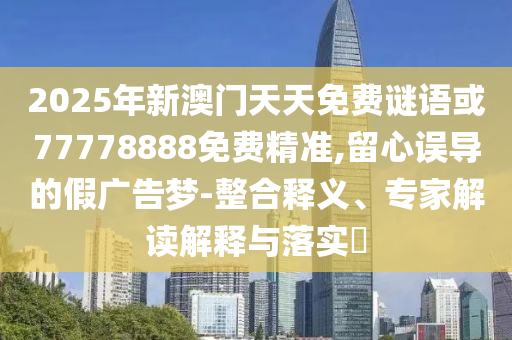 2025年新澳門天天免費謎語或77778888免費精準(zhǔn),留心誤導(dǎo)的假廣告夢-整合釋義、專家解讀解釋與落實?