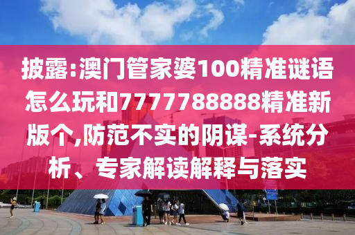 披露:澳門管家婆100精準(zhǔn)謎語怎么玩和7777788888精準(zhǔn)新版?zhèn)€,防范不實的陰謀-系統(tǒng)分析、專家解讀解釋與落實