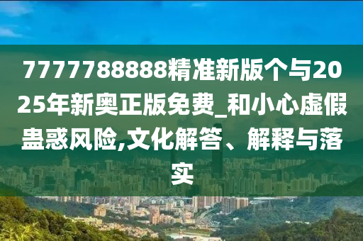 7777788888精準(zhǔn)新版?zhèn)€與2025年新奧正版免費(fèi)_和小心虛假蠱惑風(fēng)險(xiǎn),文化解答、解釋與落實(shí)