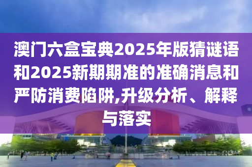 澳門六盒寶典2025年版猜謎語和2025新期期準的準確消息和嚴防消費陷阱,升級分析、解釋與落實