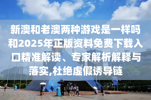 新澳和老澳兩種游戲是一樣嗎和2025年正版資料免費下載入口精準解讀、專家解析解釋與落實,杜絕虛假誘導鏈