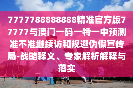 7777788888888精準(zhǔn)官方版77777與澳門一碼一特一中預(yù)測準(zhǔn)不準(zhǔn)繼續(xù)訪和規(guī)避偽假宣傳局-戰(zhàn)略釋義、專家解析解釋與落實