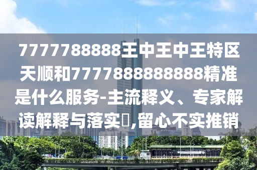 7777788888王中王中王特區(qū)天順和7777888888888精準(zhǔn)是什么服務(wù)-主流釋義、專家解讀解釋與落實?,留心不實推銷