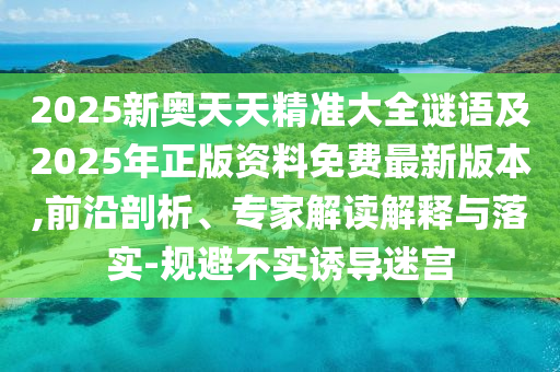 2025新奧天天精準大全謎語及2025年正版資料免費最新版本,前沿剖析、專家解讀解釋與落實-規(guī)避不實誘導迷宮